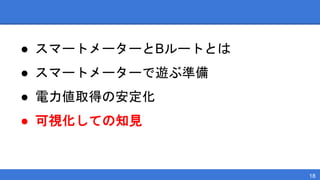 ● スマートメーターとBルートとは
● スマートメーターで遊ぶ準備
● 電力値取得の安定化
● 可視化しての知見
18
 