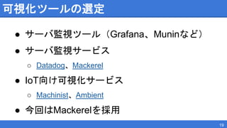 可視化ツールの選定
● サーバ監視ツール（Grafana、Muninなど）
● サーバ監視サービス
○ Datadog、Mackerel
● IoT向け可視化サービス
○ Machinist、Ambient
● 今回はMackerelを採用
19
 