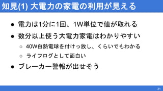 知見(1) 大電力の家電の利用が見える
● 電力は1分に1回、1W単位で値が取れる
● 数分以上使う大電力家電はわかりやすい
○ 40W白熱電球を付けっ放し、くらいでもわかる
○ ライフログとして面白い
● ブレーカー警報が出せそう
21
 