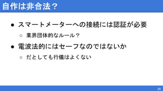 自作は非合法？
● スマートメーターへの接続には認証が必要
○ 業界団体的なルール？
● 電波法的にはセーフなのではないか
○ だとしても行儀はよくない
26
 