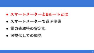 ● スマートメーターとBルートとは
● スマートメーターで遊ぶ準備
● 電力値取得の安定化
● 可視化しての知見
3
 