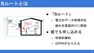 Bルートとは
● 「Bルート」
○ 電力のデータ取得の仕
組みを家庭向けに解放
● 誰でも申し込める
○ 利用料無料
○ ID/PWがもらえる
6
 