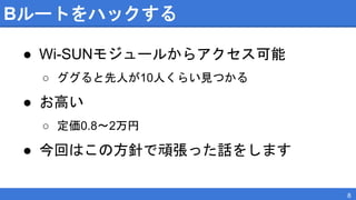 Bルートをハックする
● Wi-SUNモジュールからアクセス可能
○ ググると先人が10人くらい見つかる
● お高い
○ 定価0.8〜2万円
● 今回はこの方針で頑張った話をします
8
 