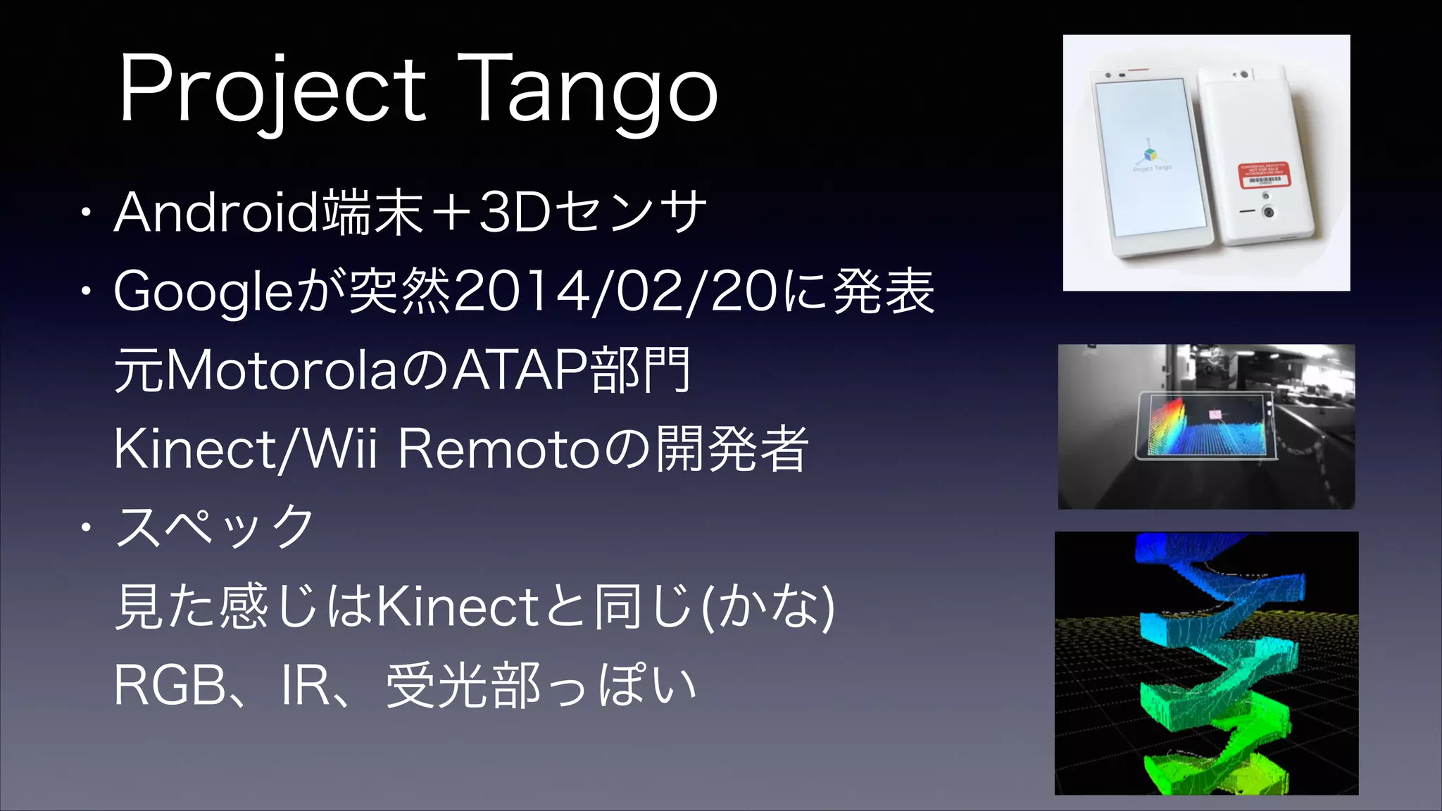 Project Tango
・Android端末＋3Dセンサ
・Googleが突然2014/02/20に発表
 元MotorolaのATAP部門
 Kinect/Wii Remotoの開発者
・スペック
 見た感じはKinectと同じ(かな)
 RGB、IR、受光部っぽい
 