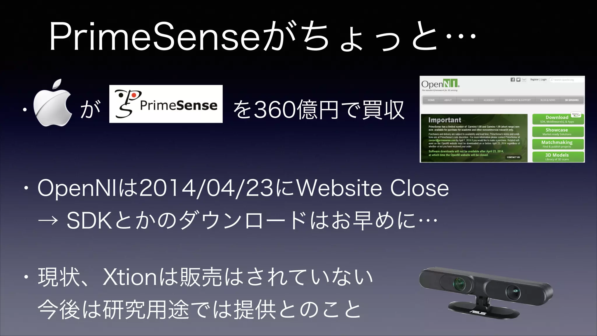PrimeSenseがちょっと…
・  が      を360億円で買収
・OpenNIは2014/04/23にWebsite Close
 → SDKとかのダウンロードはお早めに…
・現状、Xtionは販売はされていない
 今後は研究用途では提供とのこと
 