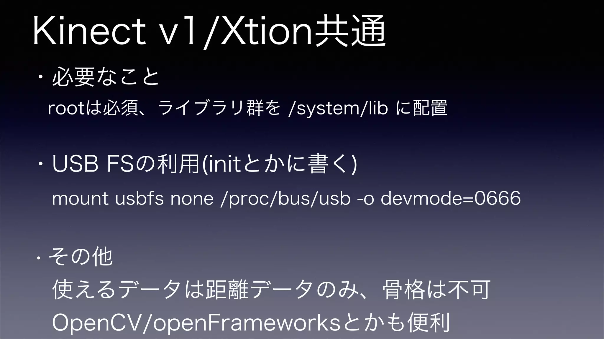 Kinect v1/Xtion共通
・必要なこと
 rootは必須、ライブラリ群を /system/lib に配置
!
・USB FSの利用(initとかに書く)
 mount usbfs none /proc/bus/usb -o devmode=0666
!
・その他
 使えるデータは距離データのみ、骨格は不可
 OpenCV/openFrameworksとかも便利
 