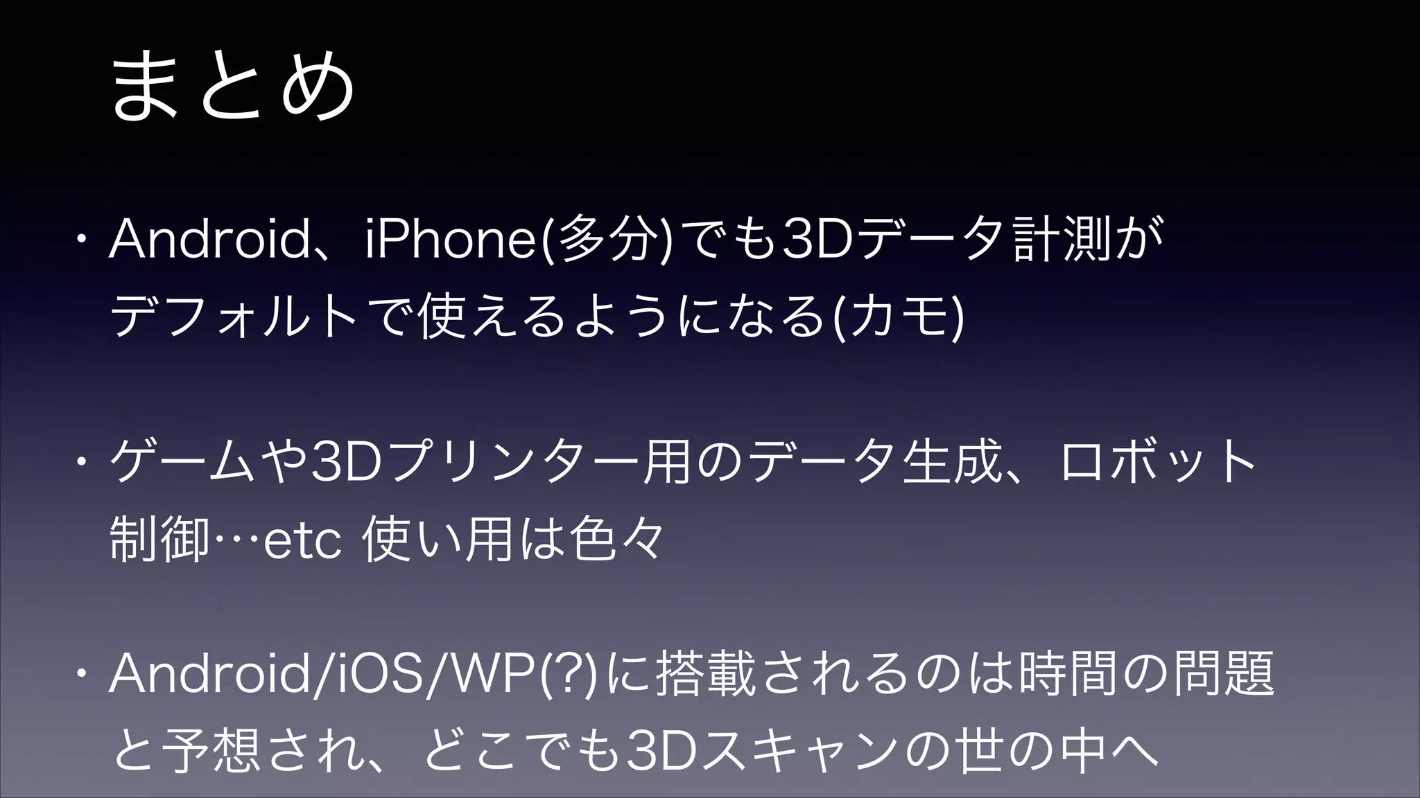 まとめ
・Android、iPhone(多分)でも3Dデータ計測が
 デフォルトで使えるようになる(カモ)
・ゲームや3Dプリンター用のデータ生成、ロボット
 制御…etc 使い用は色々
・Android/iOS/WP(?)に搭載されるのは時間の問題
 と予想され、どこでも3Dスキャンの世の中へ
 