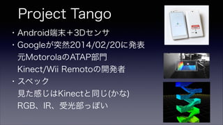 Project Tango
・Android端末＋3Dセンサ
・Googleが突然2014/02/20に発表
 元MotorolaのATAP部門
 Kinect/Wii Remotoの開発者
・スペック
 見た感じはKinectと同じ(かな)
 RGB、IR、受光部っぽい
 