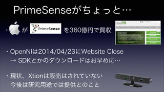 PrimeSenseがちょっと…
・  が      を360億円で買収
・OpenNIは2014/04/23にWebsite Close
 → SDKとかのダウンロードはお早めに…
・現状、Xtionは販売はされていない
 今後は研究用途では提供とのこと
 