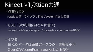 Kinect v1/Xtion共通
・必要なこと
 rootは必須、ライブラリ群を /system/lib に配置
!
・USB FSの利用(initとかに書く)
 mount usbfs none /proc/bus/usb -o devmode=0666
!
・その他
 使えるデータは距離データのみ、骨格は不可
 OpenCV/openFrameworksとかも便利
 