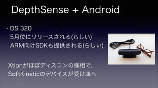 DepthSense + Android
・DS 320
 5月位にリリースされる(らしい)
 ARM向けSDKも提供される(らしい)
Xtionがほぼディスコンの様相で、
SoftKineticのデバイスが受け皿へ
 