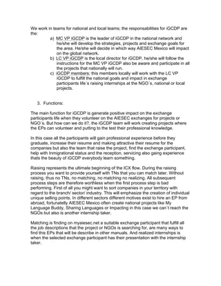We work in teams for national and local teams; the responsabilities for iGCDP are
the:
a) MC VP iGCDP is the leader of iGCDP in the national network and
he/she will develop the strategies, projects and exchange goals for
the area. He/she will decide in which way AIESEC Mexico will impact
on the global network.
b) LC VP iGCDP is the local director for iGCDP, he/she will follow the
instructions for the MC VP iGCDP also be aware and participate in all
the projects that nationally will run.
c) iGCDP members: this members locally will work with the LC VP
iGCDP to fulfill the national goals and impact in exchange
participants life´s raising internships at the NGO´s, national or local
projects.
3. Functions:
The main function for iGCDP is generate positive impact on the exchange
participants life when they volunteer on the AIESEC exchanges for projects or
NGO´s. But how can we do it?, the iGCDP team will work creating projects where
the EPs can volunteer and putting to the test their professional knowledge.
In this case all the participants will gain professional experience before they
graduate, increase their resume and making attractive their resume for the
companies but also the team that raise the project, find the exchange participant,
help with Inmigrational status and the reception, servicing also gaing experience
thats the beauty of iGCDP everybody learn something.
Raising represents the ultimate beginning of the ICX flow. During the raising
process you want to provide yourself with TNs that you can match later. Without
raising, thus no TNs, no matching, no matching no realizing. All subsequent
process steps are therefore worthless when the first process step is bad
performing. First of all you might want to sort companies in your territory with
regard to the branch/ sector/ industry. This will emphasize the creation of individual
unique selling points. In different sectors different motives exist to hire an EP from
abroad, fortunatelly AIESEC Mexico often create national projects like My
Language Buddy, Sharing Languages or Impacting in this case we can´t reach the
NGOs but also is another internship taker.
Matching is finding on myaiesec.net a suitable exchange participant that fulfill all
the job descriptions that the project or NGOs is searching for, are many ways to
find this EPs that will be describe in other manuals. And realized internships is
when the selected exchange participant has their presentation with the internship
taker.

 