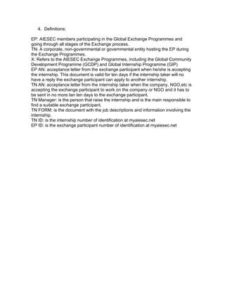 4. Definitions:
EP: AIESEC members participating in the Global Exchange Programmes and
going through all stages of the Exchange process.	
  	
  
TN: A corporate, non-governmental or governmental entity hosting the EP during
the Exchange Programmes.	
  	
  
X: Refers to the AIESEC Exchange Programmes, including the Global Community
Development Programme (GCDP) and Global Internship Programme (GIP)	
  	
  
EP AN: acceptance letter from the exchange participant when he/she is accepting
the internship. This document is valid for ten days if the internship taker will no
have a reply the exchange participant can apply to another internship.
TN AN: acceptance letter from the internship taker when the company, NGO,etc is
accepting the exchange participant to work on the company or NGO and it has to
be sent in no more tan ten days to the exchange participant.
TN Manager: is the person that raise the internship and is the main responsible to
find a suitable exchange participant.
TN FORM: is the document with the job descriptions and information involving the
internship.
TN ID: is the internship number of identification at myaiesec.net
EP ID: is the exchange participant number of identification at myaiesec.net

 