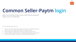 Common Seller-Paytm login
In this module, we will discuss :-
1. What is common Seller-Paytm login and how is this beneficial for you?
2. How to sync your seller panel with your Paytm account?
3. How to login tour seller panel once you synced your accounts?
4. How to reset the password for your seller panel post account syncing?
5. How to seek support in case you need help with Single Sign-In?
More secured way of login to your seller panel using your
Paytm account credentials
 