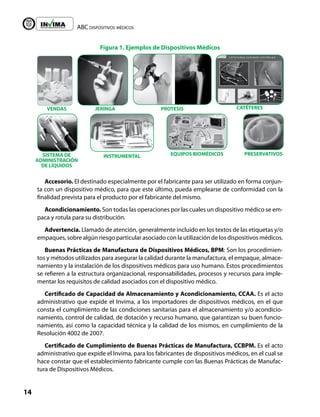 ABC dispositivos médicos
14
Liberta y Orden
VENDAS JERINGA PROTESIS
INSTRUMENTAL EQUIPOS BIOMÉDICOS
CATÉTERES
PRESERVATIVOS
SISTEMA DE
ADMINISTRACIÓN
DE LÍQUIDOS
Accesorio. El destinado especialmente por el fabricante para ser utilizado en forma conjun-
ta con un dispositivo médico, para que este último, pueda emplearse de conformidad con la
finalidad prevista para el producto por el fabricante del mismo.
Acondicionamiento. Son todas las operaciones por las cuales un dispositivo médico se em-
paca y rotula para su distribución.
Advertencia. Llamado de atención, generalmente incluido en los textos de las etiquetas y/o
empaques, sobre algún riesgo particular asociado con la utilización de los dispositivos médicos.
Buenas Prácticas de Manufactura de Dispositivos Médicos, BPM: Son los procedimien-
tos y métodos utilizados para asegurar la calidad durante la manufactura, el empaque, almace-
namiento y la instalación de los dispositivos médicos para uso humano. Estos procedimientos
se refieren a la estructura organizacional, responsabilidades, procesos y recursos para imple-
mentar los requisitos de calidad asociados con el dispositivo médico.
Certificado de Capacidad de Almacenamiento y Acondicionamiento, CCAA. Es el acto
administrativo que expide el Invima, a los importadores de dispositivos médicos, en el que
consta el cumplimiento de las condiciones sanitarias para el almacenamiento y/o acondicio-
namiento, control de calidad, de dotación y recurso humano, que garantizan su buen funcio-
namiento, así como la capacidad técnica y la calidad de los mismos, en cumplimiento de la
Resolución 4002 de 2007.
Certificado de Cumplimiento de Buenas Prácticas de Manufactura, CCBPM. Es el acto
administrativo que expide el Invima, para los fabricantes de dispositivos médicos, en el cual se
hace constar que el establecimiento fabricante cumple con las Buenas Prácticas de Manufac-
tura de Dispositivos Médicos.
Figura 1. Ejemplos de Dispositivos Médicos
 