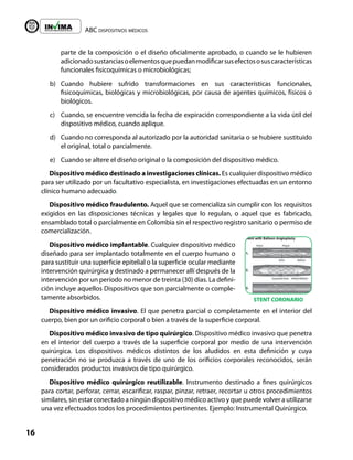 ABC dispositivos médicos
16
Liberta y Orden
parte de la composición o el diseño oficialmente aprobado, o cuando se le hubieren
adicionadosustanciasoelementosquepuedanmodificarsusefectososuscaracterísticas
funcionales fisicoquímicas o microbiológicas;
b) Cuando hubiere sufrido transformaciones en sus características funcionales,
fisicoquímicas, biológicas y microbiológicas, por causa de agentes químicos, físicos o
biológicos.
c) Cuando, se encuentre vencida la fecha de expiración correspondiente a la vida útil del
dispositivo médico, cuando aplique.
d) Cuando no corresponda al autorizado por la autoridad sanitaria o se hubiere sustituido
el original, total o parcialmente.
e) Cuando se altere el diseño original o la composición del dispositivo médico.
Dispositivo médico destinado a investigaciones clínicas. Es cualquier dispositivo médico
para ser utilizado por un facultativo especialista, en investigaciones efectuadas en un entorno
clínico humano adecuado.
Dispositivo médico fraudulento. Aquel que se comercializa sin cumplir con los requisitos
exigidos en las disposiciones técnicas y legales que lo regulan, o aquel que es fabricado,
ensamblado total o parcialmente en Colombia sin el respectivo registro sanitario o permiso de
comercialización.
Dispositivo médico implantable. Cualquier dispositivo médico
diseñado para ser implantado totalmente en el cuerpo humano o
para sustituir una superficie epitelial o la superficie ocular mediante
intervención quirúrgica y destinado a permanecer allí después de la
intervención por un período no menor de treinta (30) días. La defini-
ción incluye aquellos Dispositivos que son parcialmente o comple-
tamente absorbidos.
Dispositivo médico invasivo. El que penetra parcial o completamente en el interior del
cuerpo, bien por un orificio corporal o bien a través de la superficie corporal.
Dispositivo médico invasivo de tipo quirúrgico. Dispositivo médico invasivo que penetra
en el interior del cuerpo a través de la superficie corporal por medio de una intervención
quirúrgica. Los dispositivos médicos distintos de los aludidos en esta definición y cuya
penetración no se produzca a través de uno de los orificios corporales reconocidos, serán
considerados productos invasivos de tipo quirúrgico.
Dispositivo médico quirúrgico reutilizable. Instrumento destinado a fines quirúrgicos
para cortar, perforar, cerrar, escarificar, raspar, pinzar, retraer, recortar u otros procedimientos
similares, sin estar conectado a ningún dispositivo médico activo y que puede volver a utilizarse
una vez efectuados todos los procedimientos pertinentes. Ejemplo: Instrumental Quirúrgico.
STENT CORONARIO
 