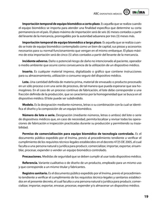 ABC dispositivos médicos
19
Liberta y Orden
Importacióntemporaldeequipobiomédicoacortoplazo. Es aquella que se realiza cuando
el equipo biomédico se importa para atender una finalidad específica que determine su corta
permanencia en el país. El plazo máximo de importación será de seis (6) meses contados a partir
del levante de la mercancía, prorrogables por la autoridad aduanera por tres (3) meses más.
Importación temporal de equipo biomédico a largo plazo. Es aquella que se realiza cuan-
do se trate de equipo biomédico contemplado como un bien de capital, sus piezas y accesorios
necesarios para su normal funcionamiento que vengan en el mismo embarque. El plazo máxi-
mo de esta importación será de cinco (5) años contados a partir del levante de la mercancía.
Incidente adverso. Daño o potencial riesgo de daño no intencionado al paciente, operador
o medio ambiente que ocurre como consecuencia de la utilización de un dispositivo médico.
Inserto. Es cualquier material impreso, digitalizado o gráfico que contiene instrucciones
para su almacenamiento, utilización o consumo seguro del dispositivo médico.
Lote. Una cantidad definida de materia prima, material de envasado o producto procesado
en un sólo proceso o en una serie de procesos, de tal manera que pueda esperarse que sea ho-
mogéneo. En el caso de un proceso continuo de fabricación, el lote debe corresponder a una
fracción definida de la producción, que se caracterice por la homogeneidad que se busca en el
dispositivo médico. El lote puede ser subdividido.
Modelo. Es la designación mediante números, letras o su combinación con la cual se identi-
fica el diseño y la composición de un equipo biomédico.
Número de lote o serie. Designación (mediante números, letras o ambos) del lote o serie
de dispositivos médicos que, en caso de necesidad, permita localizar y revisar todas las opera-
ciones de fabricación e inspección practicadas durante su producción y permitiendo su traza-
bilidad.
Permiso de comercialización para equipo biomédico de tecnología controlada. Es el
documento público expedido por el Invima, previo al procedimiento tendiente a verificar el
cumplimiento de los requisitos técnico-legales establecidos en el decreto 4725 DE 2005, el cual
faculta a una persona natural o jurídica para producir, comercializar, importar, exportar, ensam-
blar, procesar, expender o vender un equipo biomédico controlado.
Precauciones. Medidas de seguridad que se deben cumplir al usar todo dispositivo médico.
Referencia. Variante cualitativa o de diseño de un producto, empleado para un mismo uso
y que corresponde a un mismo titular y fabricantes.
Registro sanitario. Es el documento público expedido por el Invima, previo el procedimien-
to tendiente a verificar el cumplimiento de los requisitos técnico-legales y sanitarios estableci-
dos en el presente decreto, el cual faculta a una persona natural o jurídica para producir, comer-
cializar, importar, exportar, envasar, procesar, expender y/o almacenar un dispositivo médico.
 