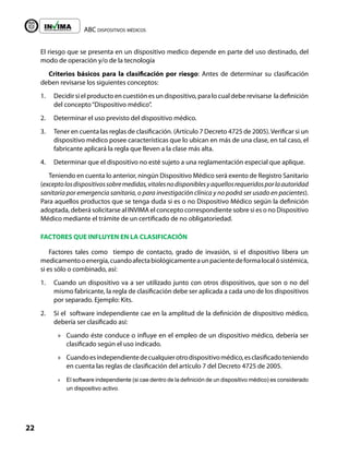 ABC dispositivos médicos
22
Liberta y Orden
El riesgo que se presenta en un dispositivo medico depende en parte del uso destinado, del
modo de operación y/o de la tecnología
Criterios básicos para la clasificación por riesgo: Antes de determinar su clasificación
deben revisarse los siguientes conceptos:
1. Decidir si el producto en cuestión es un dispositivo, para lo cual debe revisarse la definición
del concepto“Dispositivo médico”.
2. Determinar el uso previsto del dispositivo médico.
3. Tener en cuenta las reglas de clasificación. (Artículo 7 Decreto 4725 de 2005).Verificar si un
dispositivo médico posee características que lo ubican en más de una clase, en tal caso, el
fabricante aplicará la regla que lleven a la clase más alta.
4. Determinar que el dispositivo no esté sujeto a una reglamentación especial que aplique.
Teniendo en cuenta lo anterior, ningún Dispositivo Médico será exento de Registro Sanitario
(exceptolosdispositivossobremedidas,vitalesnodisponiblesyaquellosrequeridosporlaautoridad
sanitaria por emergencia sanitaria, o para investigación clínica y no podrá ser usado en pacientes).
Para aquellos productos que se tenga duda si es o no Dispositivo Médico según la definición
adoptada, deberá solicitarse al INVIMA el concepto correspondiente sobre si es o no Dispositivo
Médico mediante el trámite de un certificado de no obligatoriedad.
FACTORES QUE INFLUYEN EN LA CLASIFICACIÓN
Factores tales como tiempo de contacto, grado de invasión, si el dispositivo libera un
medicamentooenergía,cuandoafectabiológicamenteaunpacientedeformalocalósistémica,
si es sólo o combinado, así:
1. Cuando un dispositivo va a ser utilizado junto con otros dispositivos, que son o no del
mismo fabricante, la regla de clasificación debe ser aplicada a cada uno de los dispositivos
por separado. Ejemplo: Kits.
2. Si el software independiente cae en la amplitud de la definición de dispositivo médico,
debería ser clasificado así:
»
» Cuando éste conduce o influye en el empleo de un dispositivo médico, debería ser
clasificado según el uso indicado.
»
» Cuandoesindependientedecualquierotrodispositivomédico,esclasificadoteniendo
en cuenta las reglas de clasificación del artículo 7 del Decreto 4725 de 2005.
»
» El software independiente (si cae dentro de la definición de un dispositivo médico) es considerado
un dispositivo activo.
 
