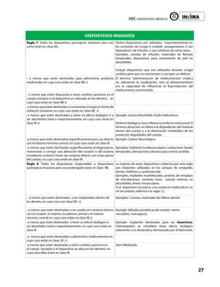 ABC dispositivos médicos
27
Liberta y Orden
DISPOSITIVOS INVASIVOS
Regla 7: Todos los dispositivos quirúrgicos invasivos para uso
corto están en clase IIA,
Dichos dispositivos son utilizados mayoritariamente en
los contextos de cirugía ó cuidado posoperatorio, ó son
dispositivos de infusión, ó son catéteres de varios tipos.
Ejemplos: cánulas de infusión; materiales de llenado
temporales, dispositivos para cerramiento de piel no
absorbibles.
Incluye dispositivos que son utilizados durante cirugía
cardiaca pero que no monitorean ó corrigen un defecto
- a menos que estén destinados para administrar producto
medicinales en cuyo caso están en clase IIB, ó
El término “administración de medicamentos” implica
no solamente la canalización, sino el almacenamiento
y/o la capacidad de influenciar el flujo/volumen del
medicamento suministrado.
- a menos que estén dispuestos a tener cambios químicos en el
cuerpo (excepto si el dispositivo es colocado en los dientes) , en
cuyo caso están en clase IIB; ó
-a menos que estén destinados a suministrar energía en forma de
radiación ionizante, en cuyo caso están en clase IIB ; ó
-a menos que estén destinados a tener un efecto biológico ó a
ser absorbidos total o mayoritariamente, en cuyo caso están en
clase III; ó
Ejemplo: Sutura Absorbible, Ácido Hialurónico.
El efecto biológico, hace referencia al efecto intencional. El
término absorción se refiere a la degradación del material
dentro del cuerpo y a la eliminación metabólica de los
productos degradados del cuerpo.
-a menos que estén destinados específicamente para uso directo
con el sistema nervioso central, en cuyo caso están en clase III
Ejemplo: Catéter Neurológico.
-a menos que estén destinados específicamente al diagnosticar,
monitorear o corregir una alteración del corazón o del sistema
circulatorio central a través de contacto directo con estas partes
del cuerpo, en cuyo caso están en clase III
Ejemplos: Catéteres Cardiovasculares, conductores (leads)
temporales, derivaciones (shunts) para arteria carótida.
Regla 8: Todos los dispositivos implantables y dispositivos
quirúrgicos invasivos para uso prolongado están en clase IIB,
La mayoría de estos dispositivos cubiertos por esta regla
son implantes utilizados en los campos de ortopedia,
dental, oftálmico y cardiovascular.
Ejemplos: implantes maxilofaciales; prótesis de remplazo
de articulaciones; cemento óseo, suturas internas no
absorbibles, lentes intraoculares.
Si el dispositivo incorpora una sustancia medicinal en un
rol secundario, referirse a la regla 13.
- a menos que estén destinados a ser implantados dentro de
los dientes, en cuyo caso son clase IIA ; ó
Ejemplos: Coronas, materiales de relleno dental.
- a menos que estén destinados a ser usados en contacto directo
con el corazón, el sistema circulatorio central o el sistema
nervioso central en cuyo caso están en clase III; ó
Ejemplo: Válvulas prostéticas de corazón, stents
vasculares, marcapasos.
-a menos que estén destinados a tener un efecto biológico a
ser absorbidos total o mayoritariamente, en cuyo caso están en
clase III
Ejemplo: implantes declarados para ser bioactivos.
Hidroxiapatita se considera tiene efecto biológico
solamente si es declarado y demostrado por el fabricante.
-a menos que estén destinados a administrar medicamentos en
cuyo caso están en clase III ; ó
-a menos que estén destinados a sufrir cambios químicos en
el cuerpo (excepto si el dispositivo se ubica en los dientes), en
cuyo caso ellos están en clase III
Stent Medicado.
 