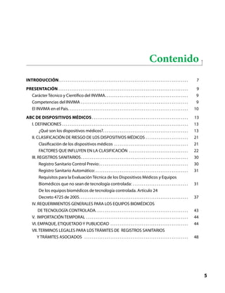 ABC dispositivos médicos
5
Liberta y Orden
Contenido
Introducción . . . . . . . . . . . . . . . . . . . . . . . . . . . . . . . . . . . . . . . . . . . . . . . . . . . . . . . . . . . . . . . . . . . . . . 7
Presentación . . . . . . . . . . . . . . . . . . . . . . . . . . . . . . . . . . . . . . . . . . . . . . . . . . . . . . . . . . . . . . . . . . . . . . . 9
Carácter Técnico y Científico del INVIMA . . . . . . . . . . . . . . . . . . . . . . . . . . . . . . . . . . . . . . . . . . . . . 9
Competencias del INVIMA . . . . . . . . . . . . . . . . . . . . . . . . . . . . . . . . . . . . . . . . . . . . . . . . . . . . . . . . . . . 9
El INVIMA en el País . . . . . . . . . . . . . . . . . . . . . . . . . . . . . . . . . . . . . . . . . . . . . . . . . . . . . . . . . . . . . . . . . 10
ABC DE DISPOSITIVOS MÉDICOS  . . . . . . . . . . . . . . . . . . . . . . . . . . . . . . . . . . . . . . . . . . . . . . . . . . . . 13
I. DEFINICIONES . . . . . . . . . . . . . . . . . . . . . . . . . . . . . . . . . . . . . . . . . . . . . . . . . . . . . . . . . . . . . . . . . . . . . 13
¿Qué son los dispositivos médicos? . . . . . . . . . . . . . . . . . . . . . . . . . . . . . . . . . . . . . . . . . . . . . . 13
II. CLASIFICACIÓN DE RIESGO DE LOS DISPOSITIVOS MÉDICOS . . . . . . . . . . . . . . . . . . . . . . . . 21
Clasificación de los dispositivos médicos . . . . . . . . . . . . . . . . . . . . . . . . . . . . . . . . . . . . . . . . . 21
FACTORES QUE INFLUYEN EN LA CLASIFICACIÓN . . . . . . . . . . . . . . . . . . . . . . . . . . . . . . . . . 22
III. REGISTROS SANITARIOS . . . . . . . . . . . . . . . . . . . . . . . . . . . . . . . . . . . . . . . . . . . . . . . . . . . . . . . . . . 30
Registro Sanitario Control Previo: . . . . . . . . . . . . . . . . . . . . . . . . . . . . . . . . . . . . . . . . . . . . . . . . 30
Registro Sanitario Automático: . . . . . . . . . . . . . . . . . . . . . . . . . . . . . . . . . . . . . . . . . . . . . . . . . . . 31
Requisitos para la Evaluación Técnica de los Dispositivos Médicos y Equipos
Biomédicos que no sean de tecnología controlada: . . . . . . . . . . . . . . . . . . . . . . . . . . . . . . . 31
De los equipos biomédicos de tecnología controlada. Artículo 24
Decreto 4725 de 2005. . . . . . . . . . . . . . . . . . . . . . . . . . . . . . . . . . . . . . . . . . . . . . . . . . . . . . . . . . . 37
IV. REQUERIMIENTOS GENERALES PARA LOS EQUIPOS BIOMÉDICOS
DE TECNOLOGÍA CONTROLADA.  . . . . . . . . . . . . . . . . . . . . . . . . . . . . . . . . . . . . . . . . . . . . . . . . . 43
V. IMPORTACIÓN TEMPORAL . . . . . . . . . . . . . . . . . . . . . . . . . . . . . . . . . . . . . . . . . . . . . . . . . . . . . . . . 44
VI. EMPAQUE, ETIQUETADO Y PUBLICIDAD . . . . . . . . . . . . . . . . . . . . . . . . . . . . . . . . . . . . . . . . . . . 44
VII. TERMINOS LEGALES PARA LOS TRÁMITES DE REGISTROS SANITARIOS
Y TRÁMITES ASOCIADOS  . . . . . . . . . . . . . . . . . . . . . . . . . . . . . . . . . . . . . . . . . . . . . . . . . . . . . . . . . 48
 