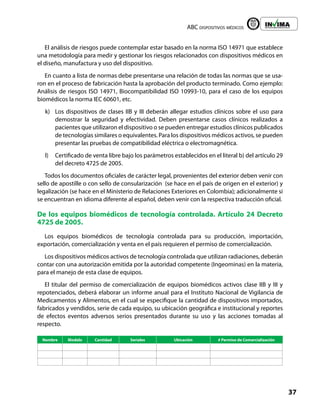 ABC dispositivos médicos
37
Liberta y Orden
El análisis de riesgos puede contemplar estar basado en la norma ISO 14971 que establece
una metodología para medir y gestionar los riesgos relacionados con dispositivos médicos en
el diseño, manufactura y uso del dispositivo.
En cuanto a lista de normas debe presentarse una relación de todas las normas que se usa-
ron en el proceso de fabricación hasta la aprobación del producto terminado. Como ejemplo:
Análisis de riesgos ISO 14971, Biocompatibilidad ISO 10993-10, para el caso de los equipos
biomédicos la norma IEC 60601, etc.
k) Los dispositivos de clases IIB y III deberán allegar estudios clínicos sobre el uso para
demostrar la seguridad y efectividad. Deben presentarse casos clínicos realizados a
pacientes que utilizaron el dispositivo o se pueden entregar estudios clínicos publicados
de tecnologías similares o equivalentes. Para los dispositivos médicos activos, se pueden
presentar las pruebas de compatibilidad eléctrica o electromagnética.
l) Certificado de venta libre bajo los parámetros establecidos en el literal b) del artículo 29
del decreto 4725 de 2005.
Todos los documentos oficiales de carácter legal, provenientes del exterior deben venir con
sello de apostille o con sello de consularización (se hace en el país de origen en el exterior) y
legalización (se hace en el Ministerio de Relaciones Exteriores en Colombia); adicionalmente si
se encuentran en idioma diferente al español, deben venir con la respectiva traducción oficial.
De los equipos biomédicos de tecnología controlada. Artículo 24 Decreto
4725 de 2005.
Los equipos biomédicos de tecnología controlada para su producción, importación,
exportación, comercialización y venta en el país requieren el permiso de comercialización.
Los dispositivos médicos activos de tecnología controlada que utilizan radiaciones, deberán
contar con una autorización emitida por la autoridad competente (Ingeominas) en la materia,
para el manejo de esta clase de equipos.
El titular del permiso de comercialización de equipos biomédicos activos clase IIB y III y
repotenciados, deberá elaborar un informe anual para el Instituto Nacional de Vigilancia de
Medicamentos y Alimentos, en el cual se especifique la cantidad de dispositivos importados,
fabricados y vendidos, serie de cada equipo, su ubicación geográfica e institucional y reportes
de efectos eventos adversos serios presentados durante su uso y las acciones tomadas al
respecto.
Nombre Modelo Cantidad Seriales Ubicación # Permiso de Comercialización
 