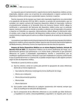 ABC dispositivos médicos
38
Liberta y Orden
Los repuestos para el mantenimiento y soporte técnico de los dispositivos médicos activos
importados, deberán contar con el permiso de comercialización o registro sanitario de los
dispositivos médicos activos que se pretendan reparar, mantener o soportar.
Para los repuestos de los equipos que hayan sido importados legalmente con anterioridad
a la expedición del decreto 4725 de 2005 o durante su periodo de transitoriedad y que no
contaban con registro sanitario del respectivo dispositivo, deberá el importador, conforme
al procedimiento señalado en la Ventanilla Única de Comercio Exterior (VUCE), allegar la
certificación o autorización del fabricante del dispositivo médico activo que se pretende
reparar, mantener o soportar en donde se acredite su relación con el importador o lo autorice
a importar en Colombia sus repuestos. Adicionalmente, deberá allegar la información sobre
el nombre, serie y lugar de ubicación del dispositivo médico activo y el tipo de reparación,
mantenimiento o soporte para el cual se va a utilizar el repuesto, de acuerdo con el decreto 038
de 2009.
Lasempresascuyoobjetosocialincluyalaimportaciónderepuestosparaequiposbiomédicos
dispositivos médicos activos específicos deben reportar ante el Instituto Nacional de Vigilancia
de Medicamentos y Alimentos, Invima, las importaciones de esta clase de repuestos.
Amparo de Varios Dispositivos Médicos en un mismo Registro Sanitario. Artículo 28
Decreto 4725 de 2005. Los dispositivos médicos con la misma clasificación de riesgo, uso y
denominación genérica que pertenezcan a un mismo titular y fabricante (s) que presenten
diferencias en cuanto a propiedades organolépticas, tamaño o características que no
modifiquen significativamente su indicación o que sean empleados en conjunto conformando
lo que se puede denominar un sistema o kit, se podrán amparar bajo un sólo registro sanitario
según la clase de dispositivo médico.
Teniendo en cuenta lo anterior se aclara
a) Que los criterios a tener en cuenta para permitir la agrupación de varias referencias
dentro de un mismo registro son:
»
» Que todas las referencias mantengan la misma clasificación de riesgo
»
» Mismo uso o indicación
»
» Misma denominación genérica
»
» Mismo titular
»
» Mismo fabricante
b) Que pueden existir diferencias en cualquier característica del material, siempre que
éstas no modifiquen la indicación del dispositivo.
c) Que la composición de las diferentes referencias es una variable que debe declararse
y respaldarse en cuanto a biocompatibilidad y seguridad si se requiere, pero no una
 