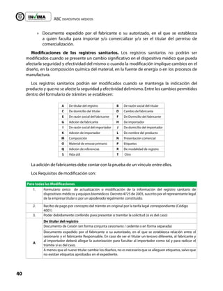 ABC dispositivos médicos
40
Liberta y Orden
»
» Documento expedido por el fabricante o su autorizado, en el que se establezca
a quien faculta para importar y/o comercializar y/o ser el titular del permiso de
comercialización.
Modificaciones de los registros sanitarios. Los registros sanitarios no podrán ser
modificados cuando se presente un cambio significativo en el dispositivo médico que pueda
afectarla seguridad y efectividad del mismo o cuando la modificación implique cambios en el
diseño, en la composición química del material, en la fuente de energía o en los procesos de
manufactura.
Los registros sanitarios podrán ser modificados cuando se mantenga la indicación del
producto y que no se afecte la seguridad y efectividad del mismo. Entre los cambios permitidos
dentro del formulario de trámites se establecen:
A De titular del registro B De razón social del titular
C De domicilio del titular D Cambio de fabricante
E De razón social del fabricante F De Domicilio del fabricante
G Adición de fabricante H De importador
I De razón social del importador J De domicilio del importador
K Adición de importador L De nombre del producto
M Composición N Presentación comercial
O Material de envase primario P Etiquetas
Q Adición de referencias R De modalidad de registro
S Vida útil T Otro
La adición de fabricantes debe contar con la prueba de un vínculo entre ellos.
Los Requisitos de modificación son:
Para todas las Modificaciones
1. Formulario único de actualización o modificación de la información del registro sanitario de
dispositivos médicos y equipos biomédicos Decreto 4725 de 2005, suscrito por el representante legal
de la empresa titular o por un apoderado legalmente constituido.
2. Recibo de pago por concepto del trámite en original por la tarifa legal correspondiente (Código
4001)
3. Poder debidamente conferido para presentar o tramitar la solicitud (si es del caso)
A
De titular del registro
Documento de Cesión (en forma conjunta cesionario / cedente o en forma separada)
Documento expedido por el fabricante o su autorizado, en el que se establezca relación entre el
cesionario y el fabricante Responsable. En caso de ser el titular un tercero diferente, al fabricante y
al importador deberá allegar la autorización para facultar al importador como tal y para radicar el
trámite si es del caso.
A menos que el nuevo titular cambie los diseños, no es necesario que se alleguen etiquetas, salvo que
no existan etiquetas aprobadas en el expediente.
 