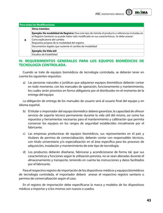 ABC dispositivos médicos
43
Liberta y Orden
Para todas las Modificaciones
R
Otros trámites:
Ejemplo: De modalidad de Registro: Para este tipo de trámite el producto o referencias incluidas en
el Registro Sanitario no puede haber sido modificado en sus características. Se debe anexar:
Carta explicatoria del cambio
Requisitos propios de la modalidad del registro
Documentos legales que sustente el cambio de modalidad
Ejemplo: De Vida útil
Estudios de Estabilidad
IV. REQUERIMIENTOS GENERALES PARA LOS EQUIPOS BIOMÉDICOS DE
TECNOLOGÍA CONTROLADA.
Cuando se trate de equipos biomédicos de tecnología controlada, se deberán tener en
cuenta los siguientes requisitos:
a) Las personas naturales o jurídicas que adquieran equipos biomédicos deberán contar
en todo momento, con los manuales de operación, funcionamiento y mantenimiento,
los cuales serán provistos en forma obligatoria por el distribuidor en el momento de la
entrega del equipo.
La obligación de entrega de los manuales de usuario será al usuario final del equipo y en
idioma español.
b) El titular o importador del equipo biomédico deberá garantizar, la capacidad de ofrecer
servicio de soporte técnico permanente durante la vida útil del mismo, así como los
repuestos y herramientas necesarias para el mantenimiento y calibración que permita
conservar los equipos en los rangos de seguridad establecidos inicialmente por el
fabricante;
c) Las empresas productoras de equipos biomédicos, sus representantes en el país y
titulares de permiso de comercialización, deberán contar con responsables técnicos,
con título universitario y/o especialización en el área específica para los procesos de
adquisición, instalación y mantenimiento de este tipo de tecnología;
d) Los productos deberán diseñarse, fabricarse y acondicionarse de forma tal, que sus
características y funciones según la utilización prevista, no se vean alteradas durante el
almacenamiento y transporte, teniendo en cuenta las instrucciones y datos facilitados
por el fabricante.
Para el respectivo registro de importación de los dispositivos médicos y equipos biomédicos
de tecnología controlada, el importador deberá anexar el respectivo registro sanitario o
permiso de comercialización según el caso.
En el registro de importación debe especificarse la marca y modelos de los dispositivos
médicos a importar y si los mismos son nuevos o usados.
 