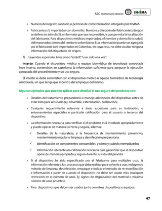 ABC dispositivos médicos
47
Liberta y Orden
»
» Numero del registro sanitario o permiso de comercialización otorgado por INVIMA.
»
» Fabricante y /o importador con domicilio. Nombre y dirección del fabricante(s) (según
se define en articulo 2), en formato que sea reconocible, y que permita la localización
del fabricante. Para dispositivos médicos importados, el nombre y domicilio (ciudad)
delimportador,dentrodelterritoriocolombiano.Estainformaciónpuedeseragregada
por el fabricante ó el importador en Colombia, en cuyo caso, no debe ocultar ninguna
información del etiquetado de origen.
f) Leyendas especiales tales como“estéril”,“usar solo una vez”.
Inserto: Cuando el dispositivo médico o equipo biomédico de tecnología controlada
lleve inserto, contendrán en castellano, la información suficiente para asegurar la ejecución
apropiada del procedimiento y un uso seguro.
El inserto se debe suministrar con el dispositivo médico o equipo biomédico de tecnología
controlada, sin que tenga que ir dentro del empaque del mismo.
Algunos ejemplos que pueden aplicar para detallar el uso seguro del producto son:
»
» Detalles del tratamiento preparatorio o manejo adicionales del dispositivo antes de
estar listo para ser usado (ej: ensamble, esterilización, calibración).
»
» Cualquier requerimiento referente a áreas especiales para su instalación, o
entrenamientos especiales o particular calificación para el usuario o terceros del
dispositivo.
»
» La información necesaria para verificar si el producto está instalado apropiadamente
y puede operar de manera correcta y segura, además:
3
3 Detalles de la naturaleza, y la frecuencia de mantenimiento preventivo,
mantenimiento regular o limpieza y desinfección preparatoria.
3
3 Identificación de componentes consumibles y cómo y cuándo reemplazarlos
3
3 Información referente a la calibración necesaria para garantizar que el dispositivo
opere de manera apropiada y segura durante su vida útil prevista.
»
» Si el dispositivo ha sido especificado por el fabricante para múltiples usos, la
información referente a los procesos que debe realizar para volverlo a usar, incluyendo
método de limpieza, desinfección, empaque e indicar el método de re-esterilización
e información a partir de cuando el dispositivo no debe ser usado más (cualquier
restricción en el número de usos. Ej: signos de degradación del material o máximo
número de usos posibles).
»
» Para dispositivos que deben ser usados junto con otros dispositivos o equipos:
 