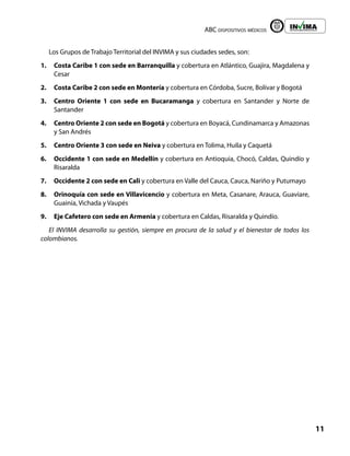 ABC dispositivos médicos
11
Liberta y Orden
Los Grupos de Trabajo Territorial del INVIMA y sus ciudades sedes, son:
1. Costa Caribe 1 con sede en Barranquilla y cobertura en Atlántico, Guajira, Magdalena y
Cesar
2. Costa Caribe 2 con sede en Montería y cobertura en Córdoba, Sucre, Bolívar y Bogotá
3. Centro Oriente 1 con sede en Bucaramanga y cobertura en Santander y Norte de
Santander
4. Centro Oriente 2 con sede en Bogotá y cobertura en Boyacá, Cundinamarca y Amazonas
y San Andrés
5. Centro Oriente 3 con sede en Neiva y cobertura en Tolima, Huila y Caquetá
6. Occidente 1 con sede en Medellín y cobertura en Antioquia, Chocó, Caldas, Quindío y
Risaralda
7. Occidente 2 con sede en Cali y cobertura en Valle del Cauca, Cauca, Nariño y Putumayo
8. Orinoquía con sede en Villavicencio y cobertura en Meta, Casanare, Arauca, Guaviare,
Guainía, Vichada y Vaupés
9. Eje Cafetero con sede en Armenia y cobertura en Caldas, Risaralda y Quindío.
El INVIMA desarrolla su gestión, siempre en procura de la salud y el bienestar de todos los
colombianos.
 