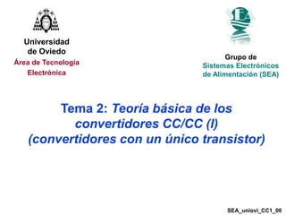 1
Tema 2: Teoría básica de los
convertidores CC/CC (I)
(convertidores con un único transistor)
Universidad
de Oviedo
Área de Tecnología
Electrónica
Grupo de
Sistemas Electrónicos
de Alimentación (SEA)
SEA_uniovi_CC1_00
 