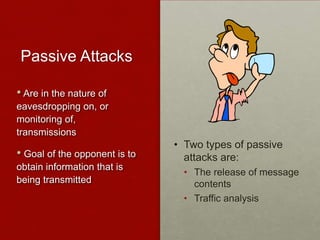 Passive Attacks
• Two types of passive
attacks are:
• The release of message
contents
• Traffic analysis
• Are in the nature of
eavesdropping on, or
monitoring of,
transmissions
• Goal of the opponent is to
obtain information that is
being transmitted
 