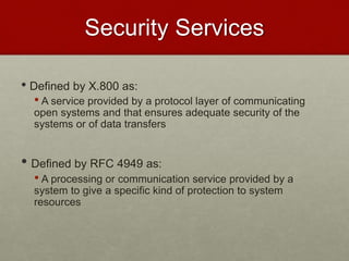 Security Services
• Defined by X.800 as:
• A service provided by a protocol layer of communicating
open systems and that ensures adequate security of the
systems or of data transfers
• Defined by RFC 4949 as:
• A processing or communication service provided by a
system to give a specific kind of protection to system
resources
 