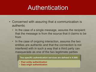 Authentication
• Concerned with assuring that a communication is
authentic
• In the case of a single message, assures the recipient
that the message is from the source that it claims to be
from
• In the case of ongoing interaction, assures the two
entities are authentic and that the connection is not
interfered with in such a way that a third party can
masquerade as one of the two legitimate parties
Two specific authentication services are defined in X.800:
• Peer entity authentication
• Data origin authentication
 