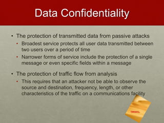 Data Confidentiality
• The protection of transmitted data from passive attacks
• Broadest service protects all user data transmitted between
two users over a period of time
• Narrower forms of service include the protection of a single
message or even specific fields within a message
• The protection of traffic flow from analysis
• This requires that an attacker not be able to observe the
source and destination, frequency, length, or other
characteristics of the traffic on a communications facility
 