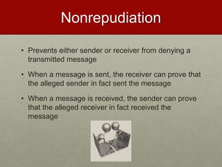 Nonrepudiation
• Prevents either sender or receiver from denying a
transmitted message
• When a message is sent, the receiver can prove that
the alleged sender in fact sent the message
• When a message is received, the sender can prove
that the alleged receiver in fact received the
message
 