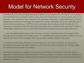 Model for Network Security
A model for much of what we will be discussing is captured, in very general terms, in Figure 1.2. A message is
to be transferred from one party to another across some sort of Internet service. The two parties, who are the
principals in this transaction, must cooperate for the exchange to take place. A logical information channel is
established by defining a route through the Internet from source to destination and by the cooperative use of
communication protocols (e.g., TCP/IP) by the two principals. Security aspects come into play when it is
necessary or desirable to protect the information transmission from an opponent who may present a threat to
confidentiality, authenticity, and so on. All of the techniques for providing security have two components:
1. A security-related transformation on the information to be sent. Examples include the encryption of the
message, which scrambles the message so that it is unreadable by the opponent, and the addition of a code
based on the contents of the message, which can be used to verify the identity of the sender.
2. Some secret information shared by the two principals and, it is hoped, unknown to the opponent. An
example is an encryption key used in conjunction with the transformation to scramble the message before
transmission and unscramble it on reception.
A trusted third party may be needed to achieve secure transmission. For example, a third party may be
responsible for distributing the secret information to the two principals while keeping it from any opponent. Or
a third party may be needed to arbitrate disputes between the two principals concerning the authenticity of a
message transmission.
 