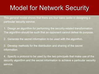 Model for Network Security
This general model shows that there are four basic tasks in designing a
particular security service:
1. Design an algorithm for performing the security-related transformation.
The algorithm should be such that an opponent cannot defeat its purpose.
2. Generate the secret information to be used with the algorithm.
3. Develop methods for the distribution and sharing of the secret
information.
4. Specify a protocol to be used by the two principals that make use of the
security algorithm and the secret information to achieve a particular security
service.
 