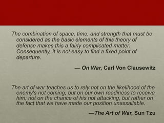 The combination of space, time, and strength that must be
considered as the basic elements of this theory of
defense makes this a fairly complicated matter.
Consequently, it is not easy to find a fixed point of
departure.
— On War, Carl Von Clausewitz
The art of war teaches us to rely not on the likelihood of the
enemy's not coming, but on our own readiness to receive
him; not on the chance of his not attacking, but rather on
the fact that we have made our position unassailable.
—The Art of War, Sun Tzu
 