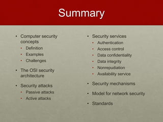Summary
• Computer security
concepts
• Definition
• Examples
• Challenges
• The OSI security
architecture
• Security attacks
• Passive attacks
• Active attacks
• Security services
• Authentication
• Access control
• Data confidentiality
• Data integrity
• Nonrepudiation
• Availability service
• Security mechanisms
• Model for network security
• Standards
 