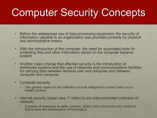 Computer Security Concepts
• Before the widespread use of data processing equipment, the security of
information valuable to an organization was provided primarily by physical
and administrative means
• With the introduction of the computer, the need for automated tools for
protecting files and other information stored on the computer became
evident
• Another major change that affected security is the introduction of
distributed systems and the use of networks and communications facilities
for carrying data between terminal user and computer and between
computer and computer
• Computer security
• The generic name for the collection of tools designed to protect data and to
thwart hackers
• internet security (lower case “i” refers to any interconnected collection of
network)
• Consists of measures to deter, prevent, detect, and correct security violations
that involve the transmission of information
 
