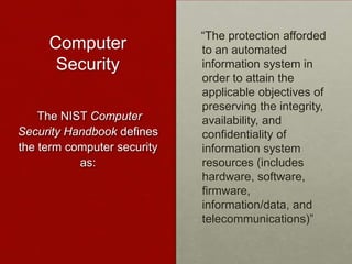 Computer
Security
“The protection afforded
to an automated
information system in
order to attain the
applicable objectives of
preserving the integrity,
availability, and
confidentiality of
information system
resources (includes
hardware, software,
firmware,
information/data, and
telecommunications)”
The NIST Computer
Security Handbook defines
the term computer security
as:
 