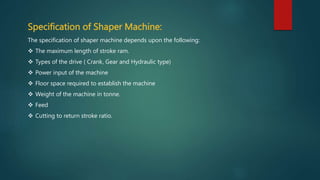 Specification of Shaper Machine:
The specification of shaper machine depends upon the following:
 The maximum length of stroke ram.
 Types of the drive ( Crank, Gear and Hydraulic type)
 Power input of the machine
 Floor space required to establish the machine
 Weight of the machine in tonne.
 Feed
 Cutting to return stroke ratio.
 