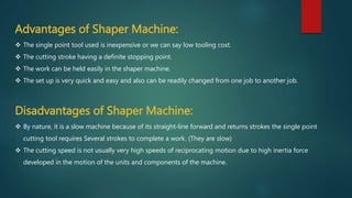 Advantages of Shaper Machine:
 The single point tool used is inexpensive or we can say low tooling cost.
 The cutting stroke having a definite stopping point.
 The work can be held easily in the shaper machine.
 The set up is very quick and easy and also can be readily changed from one job to another job.
Disadvantages of Shaper Machine:
 By nature, it is a slow machine because of its straight-line forward and returns strokes the single point
cutting tool requires Several strokes to complete a work. (They are slow)
 The cutting speed is not usually very high speeds of reciprocating motion due to high inertia force
developed in the motion of the units and components of the machine.
 