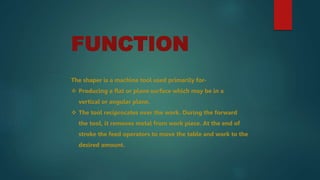 FUNCTION
The shaper is a machine tool used primarily for-
 Producing a flat or plane surface which may be in a
vertical or angular plane.
 The tool reciprocates over the work. During the forward
the tool, it removes metal from work piece. At the end of
stroke the feed operators to move the table and work to the
desired amount.
 