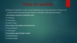 TYPES OF SHAPER
 Shapers are classified in number of ways depending upon the general feature of design or the
purpose of which they are intended. Shapers are classified under following headings.
1) According to the type of mechanism used –
 Crank type
 Geared type
 Hydraulic type
2) According to the position and travel of ram-
 Horizontal type
 Vertical type
3) According to type of design of table-
 Standard shaper
 Universal shaper
 