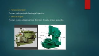 o Horizontal shaper:
The ram reciprocates in horizontal direction.
o Vertical shaper:
The ram reciprocates in vertical direction. It is also known as slotter.
 
