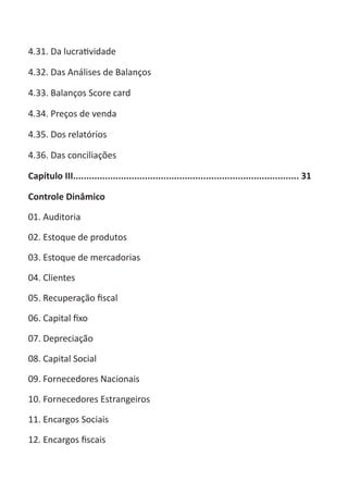 ABC-7 da Contabilidade

4.31. Da lucratividade

4.32. Das Análises de Balanços

4.33. Balanços Score card

4.34. Preços de venda

4.35. Dos relatórios

4.36. Das conciliações

Capítulo III..................................................................................... 31

Controle Dinâmico

01. Auditoria

02. Estoque de produtos

03. Estoque de mercadorias

04. Clientes

05. Recuperação fiscal

06. Capital fixo

07. Depreciação

08. Capital Social

09. Fornecedores Nacionais

10. Fornecedores Estrangeiros

11. Encargos Sociais

12. Encargos fiscais
 