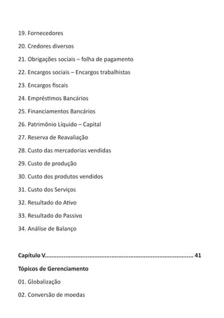 ABC-7 da Contabilidade

19. Fornecedores

20. Credores diversos

21. Obrigações sociais – folha de pagamento

22. Encargos sociais – Encargos trabalhistas

23. Encargos fiscais

24. Empréstimos Bancários

25. Financiamentos Bancários

26. Patrimônio Líquido – Capital

27. Reserva de Reavaliação

28. Custo das mercadorias vendidas

29. Custo de produção

30. Custo dos produtos vendidos

31. Custo dos Serviços

32. Resultado do Ativo

33. Resultado do Passivo

34. Análise de Balanço



Capítulo V....................................................................................... 41

Tópicos de Gerenciamento

01. Globalização

02. Conversão de moedas
 