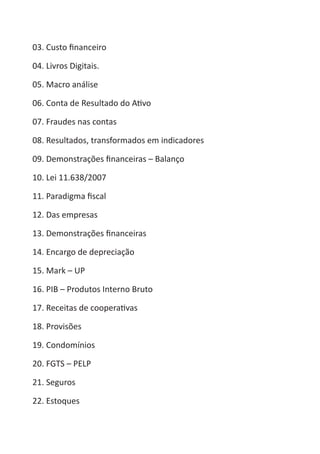 Heretiano Henrique Pereira

03. Custo financeiro

04. Livros Digitais.

05. Macro análise

06. Conta de Resultado do Ativo

07. Fraudes nas contas

08. Resultados, transformados em indicadores

09. Demonstrações financeiras – Balanço

10. Lei 11.638/2007

11. Paradigma fiscal

12. Das empresas

13. Demonstrações financeiras

14. Encargo de depreciação

15. Mark – UP

16. PIB – Produtos Interno Bruto

17. Receitas de cooperativas

18. Provisões

19. Condomínios

20. FGTS – PELP

21. Seguros

22. Estoques
 